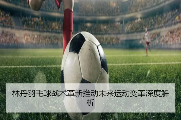 林丹羽毛球战术革新推动未来运动变革深度解析